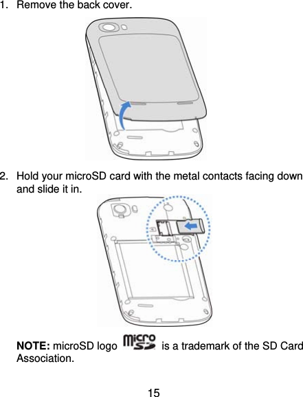  15 1.  Remove the back cover.        2.  Hold your microSD card with the metal contacts facing down and slide it in.        NOTE: microSD logo    is a trademark of the SD Card Association. 