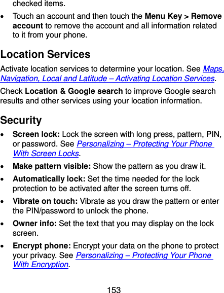  153 checked items.   Touch an account and then touch the Menu Key &gt; Remove account to remove the account and all information related to it from your phone. Location Services Activate location services to determine your location. See Maps, Navigation, Local and Latitude – Activating Location Services. Check Location &amp; Google search to improve Google search results and other services using your location information. Security  Screen lock: Lock the screen with long press, pattern, PIN, or password. See Personalizing – Protecting Your Phone With Screen Locks.  Make pattern visible: Show the pattern as you draw it.  Automatically lock: Set the time needed for the lock protection to be activated after the screen turns off.  Vibrate on touch: Vibrate as you draw the pattern or enter the PIN/password to unlock the phone.  Owner info: Set the text that you may display on the lock screen.  Encrypt phone: Encrypt your data on the phone to protect your privacy. See Personalizing – Protecting Your Phone With Encryption. 