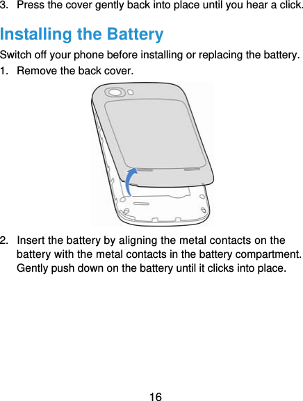  16 3.  Press the cover gently back into place until you hear a click. Installing the Battery Switch off your phone before installing or replacing the battery.   1.  Remove the back cover.        2.  Insert the battery by aligning the metal contacts on the battery with the metal contacts in the battery compartment. Gently push down on the battery until it clicks into place.      
