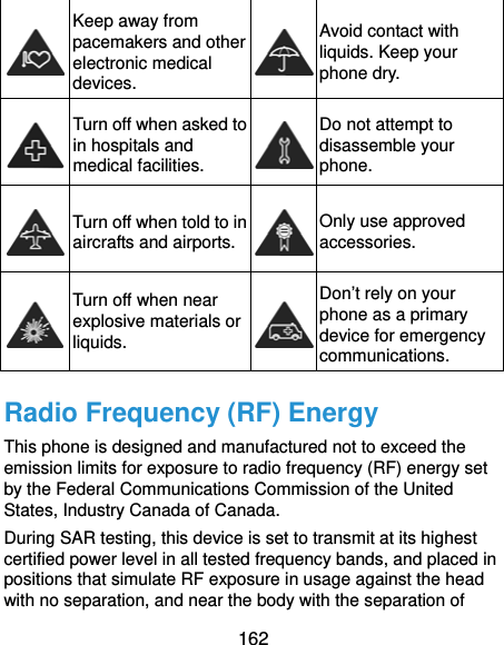  162  Keep away from pacemakers and other electronic medical devices. Avoid contact with liquids. Keep your phone dry.  Turn off when asked to in hospitals and medical facilities. Do not attempt to disassemble your phone.  Turn off when told to in aircrafts and airports. Only use approved accessories.  Turn off when near explosive materials or liquids. Don’t rely on your phone as a primary device for emergency communications.  Radio Frequency (RF) Energy This phone is designed and manufactured not to exceed the emission limits for exposure to radio frequency (RF) energy set by the Federal Communications Commission of the United States, Industry Canada of Canada. During SAR testing, this device is set to transmit at its highest certified power level in all tested frequency bands, and placed in positions that simulate RF exposure in usage against the head with no separation, and near the body with the separation of     