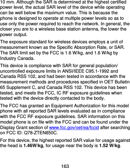  163 10 mm. Although the SAR is determined at the highest certified power level, the actual SAR level of the device while operating can be well below the maximum value. This is because the phone is designed to operate at multiple power levels so as to use only the power required to reach the network. In general, the closer you are to a wireless base station antenna, the lower the power output. The exposure standard for wireless devices employs a unit of measurement known as the Specific Absorption Rate, or SAR.   The SAR limit set by the FCC is 1.6 W/kg, and 1.6 W/kg by Industry Canada. This device is compliance with SAR for general population/ uncontrolled exposure limits in ANSI/IEEE C95.1-1992 and Canada RSS 102, and had been tested in accordance with the measurement methods and procedures specified in OET Bulletin 65 Supplement C, and Canada RSS 102. This device has been tested, and meets the FCC, IC RF exposure guidelines when tested with the device directly contacted to the body. The FCC has granted an Equipment Authorization for this model phone with all reported SAR levels evaluated as in compliance with the FCC RF exposure guidelines. SAR information on this model phone is on file with the FCC and can be found under the Display Grant section of www.fcc.gov/oet/ea/fccid after searching on FCC ID: Q78-ZTEN850C. For this device, the highest reported SAR value for usage against the head is 1.46W/kg, for usage near the body is 1.52 W/kg.  