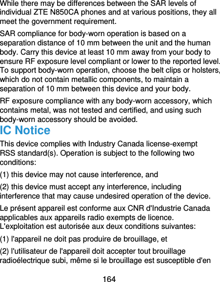  164 While there may be differences between the SAR levels of individual ZTE N850CA phones and at various positions, they all meet the government requirement. SAR compliance for body-worn operation is based on a separation distance of 10 mm between the unit and the human body. Carry this device at least 10 mm away from your body to ensure RF exposure level compliant or lower to the reported level. To support body-worn operation, choose the belt clips or holsters, which do not contain metallic components, to maintain a separation of 10 mm between this device and your body. RF exposure compliance with any body-worn accessory, which contains metal, was not tested and certified, and using such body-worn accessory should be avoided. IC Notice This device complies with Industry Canada license-exempt RSS standard(s). Operation is subject to the following two conditions:  (1) this device may not cause interference, and   (2) this device must accept any interference, including interference that may cause undesired operation of the device. Le présent appareil est conforme aux CNR d&apos;Industrie Canada applicables aux appareils radio exempts de licence. L&apos;exploitation est autorisée aux deux conditions suivantes:   (1) l&apos;appareil ne doit pas produire de brouillage, et   (2) l&apos;utilisateur de l&apos;appareil doit accepter tout brouillage radioélectrique subi, même si le brouillage est susceptible d&apos;en 