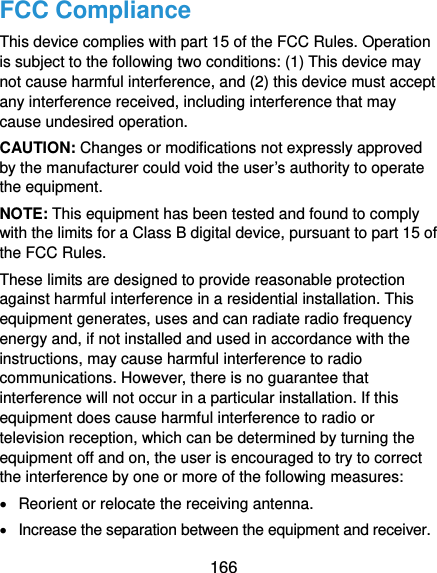  166 FCC Compliance This device complies with part 15 of the FCC Rules. Operation is subject to the following two conditions: (1) This device may not cause harmful interference, and (2) this device must accept any interference received, including interference that may cause undesired operation. CAUTION: Changes or modifications not expressly approved by the manufacturer could void the user’s authority to operate the equipment. NOTE: This equipment has been tested and found to comply with the limits for a Class B digital device, pursuant to part 15 of the FCC Rules.   These limits are designed to provide reasonable protection against harmful interference in a residential installation. This equipment generates, uses and can radiate radio frequency energy and, if not installed and used in accordance with the instructions, may cause harmful interference to radio communications. However, there is no guarantee that interference will not occur in a particular installation. If this equipment does cause harmful interference to radio or television reception, which can be determined by turning the equipment off and on, the user is encouraged to try to correct the interference by one or more of the following measures:   Reorient or relocate the receiving antenna.   Increase the separation between the equipment and receiver. 