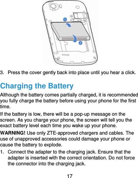  17          3.  Press the cover gently back into place until you hear a click. Charging the Battery Although the battery comes partially charged, it is recommended you fully charge the battery before using your phone for the first time. If the battery is low, there will be a pop-up message on the screen. As you charge your phone, the screen will tell you the exact battery level each time you wake up your phone. WARNING! Use only ZTE-approved chargers and cables. The use of unapproved accessories could damage your phone or cause the battery to explode. 1.  Connect the adapter to the charging jack. Ensure that the adapter is inserted with the correct orientation. Do not force the connector into the charging jack. 