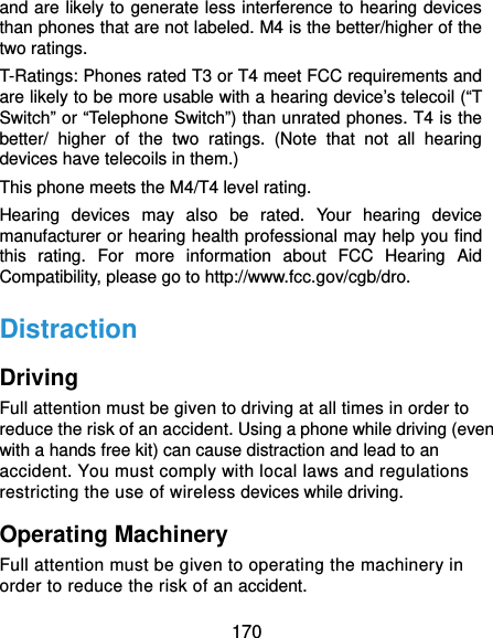  170 and are likely to generate less interference to hearing devices than phones that are not labeled. M4 is the better/higher of the two ratings.   T-Ratings: Phones rated T3 or T4 meet FCC requirements and are likely to be more usable with a hearing device’s telecoil (“T Switch” or “Telephone Switch”) than unrated phones. T4 is the better/ higher of the two ratings. (Note that not all hearing devices have telecoils in them.)     This phone meets the M4/T4 level rating. Hearing devices may also be rated. Your hearing device manufacturer or hearing health professional may help you find this rating. For more information about FCC Hearing Aid Compatibility, please go to http://www.fcc.gov/cgb/dro. Distraction Driving Full attention must be given to driving at all times in order to reduce the risk of an accident. Using a phone while driving (even with a hands free kit) can cause distraction and lead to an accident. You must comply with local laws and regulations restricting the use of wireless devices while driving. Operating Machinery Full attention must be given to operating the machinery in order to reduce the risk of an accident. 