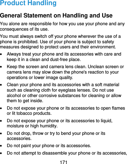  171 Product Handling General Statement on Handling and Use You alone are responsible for how you use your phone and any consequences of its use. You must always switch off your phone wherever the use of a phone is prohibited. Use of your phone is subject to safety measures designed to protect users and their environment.  Always treat your phone and its accessories with care and keep it in a clean and dust-free place.  Keep the screen and camera lens clean. Unclean screen or camera lens may slow down the phone&apos;s reaction to your operations or lower image quality.  Clean your phone and its accessories with a soft material such as cleaning cloth for eyeglass lenses. Do not use alcohol or other corrosive substances for cleaning or allow them to get inside.  Do not expose your phone or its accessories to open flames or lit tobacco products.  Do not expose your phone or its accessories to liquid, moisture or high humidity.  Do not drop, throw or try to bend your phone or its accessories.  Do not paint your phone or its accessories.  Do not attempt to disassemble your phone or its accessories, 