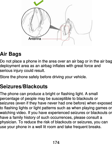  174         Air Bags Do not place a phone in the area over an air bag or in the air bag deployment area as an airbag inflates with great force and serious injury could result. Store the phone safely before driving your vehicle. Seizures/Blackouts The phone can produce a bright or flashing light. A small percentage of people may be susceptible to blackouts or seizures (even if they have never had one before) when exposed to flashing lights or light patterns such as when playing games or watching video. If you have experienced seizures or blackouts or have a family history of such occurrences, please consult a physician. To reduce the risk of blackouts or seizures, you can use your phone in a well lit room and take frequent breaks. Antenna