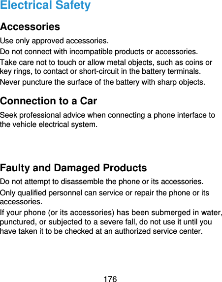  176 Electrical Safety Accessories Use only approved accessories. Do not connect with incompatible products or accessories. Take care not to touch or allow metal objects, such as coins or key rings, to contact or short-circuit in the battery terminals. Never puncture the surface of the battery with sharp objects. Connection to a Car Seek professional advice when connecting a phone interface to the vehicle electrical system.   Faulty and Damaged Products Do not attempt to disassemble the phone or its accessories. Only qualified personnel can service or repair the phone or its accessories. If your phone (or its accessories) has been submerged in water, punctured, or subjected to a severe fall, do not use it until you have taken it to be checked at an authorized service center. 