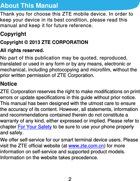  2 About This Manual Thank you for choose this ZTE mobile device. In order to keep your device in its best condition, please read this manual and keep it for future reference. Copyright Copyright © 2013 ZTE CORPORATION All rights reserved. No part of this publication may be quoted, reproduced, translated or used in any form or by any means, electronic or mechanical, including photocopying and microfilm, without the prior written permission of ZTE Corporation. Notice ZTE Corporation reserves the right to make modifications on print errors or update specifications in this guide without prior notice. This manual has been designed with the utmost care to ensure the accuracy of its content. However, all statements, information and recommendations contained therein do not constitute a warranty of any kind, either expressed or implied. Please refer to chapter For Your Safety to be sure to use your phone properly and safely. We offer self-service for our smart terminal device users. Please visit the ZTE official website (at www.zte.com.cn) for more information on self-service and supported product models. Information on the website takes precedence.  