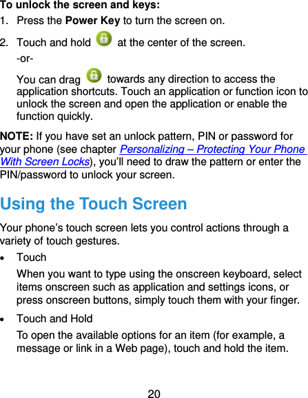  20 To unlock the screen and keys: 1. Press the Power Key to turn the screen on. 2.  Touch and hold    at the center of the screen.   -or- You can drag    towards any direction to access the application shortcuts. Touch an application or function icon to unlock the screen and open the application or enable the function quickly. NOTE: If you have set an unlock pattern, PIN or password for your phone (see chapter Personalizing – Protecting Your Phone With Screen Locks), you’ll need to draw the pattern or enter the PIN/password to unlock your screen. Using the Touch Screen Your phone’s touch screen lets you control actions through a variety of touch gestures.  Touch When you want to type using the onscreen keyboard, select items onscreen such as application and settings icons, or press onscreen buttons, simply touch them with your finger.  Touch and Hold To open the available options for an item (for example, a message or link in a Web page), touch and hold the item.  