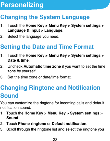  23 Personalizing Changing the System Language 1. Touch the Home Key &gt; Menu Key &gt; System settings &gt; Language &amp; input &gt; Language. 2.  Select the language you need. Setting the Date and Time Format 1. Touch the Home Key &gt; Menu Key &gt; System settings &gt; Date &amp; time. 2. Uncheck Automatic time zone if you want to set the time zone by yourself. 3.  Set the time zone or date/time format. Changing Ringtone and Notification Sound You can customize the ringtone for incoming calls and default notification sound. 1. Touch the Home Key &gt; Menu Key &gt; System settings &gt; Sound. 2. Touch Phone ringtone or Default notification. 3.  Scroll through the ringtone list and select the ringtone you 