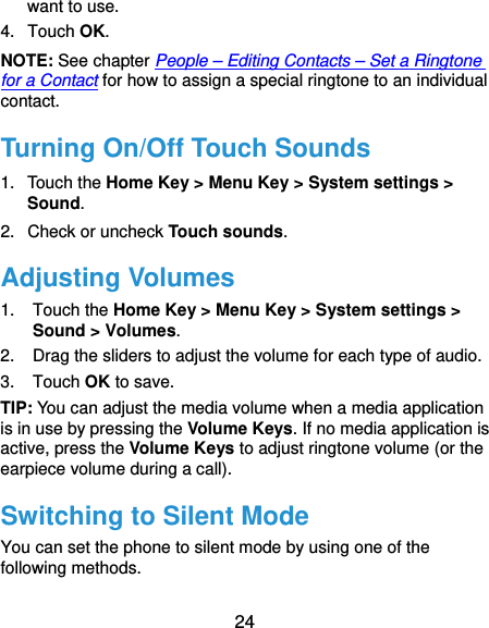  24 want to use. 4. Touch OK. NOTE: See chapter People – Editing Contacts – Set a Ringtone for a Contact for how to assign a special ringtone to an individual contact. Turning On/Off Touch Sounds 1. Touch the Home Key &gt; Menu Key &gt; System settings &gt; Sound. 2. Check or uncheck Touch sounds.  Adjusting Volumes 1. Touch the Home Key &gt; Menu Key &gt; System settings &gt; Sound &gt; Volumes. 2.  Drag the sliders to adjust the volume for each type of audio. 3. Touch OK to save. TIP: You can adjust the media volume when a media application is in use by pressing the Volume Keys. If no media application is active, press the Volume Keys to adjust ringtone volume (or the earpiece volume during a call).   Switching to Silent Mode You can set the phone to silent mode by using one of the following methods. 