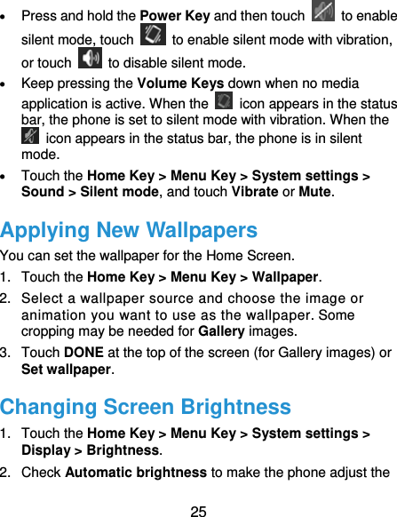  25  Press and hold the Power Key and then touch   to enable silent mode, touch    to enable silent mode with vibration, or touch    to disable silent mode.  Keep pressing the Volume Keys down when no media application is active. When the    icon appears in the status bar, the phone is set to silent mode with vibration. When the   icon appears in the status bar, the phone is in silent mode.  Touch the Home Key &gt; Menu Key &gt; System settings &gt; Sound &gt; Silent mode, and touch Vibrate or Mute. Applying New Wallpapers You can set the wallpaper for the Home Screen. 1. Touch the Home Key &gt; Menu Key &gt; Wallpaper. 2.  Select a wallpaper source and choose the image or animation you want to use as the wallpaper. Some cropping may be needed for Gallery images. 3. Touch DONE at the top of the screen (for Gallery images) or Set wallpaper. Changing Screen Brightness 1. Touch the Home Key &gt; Menu Key &gt; System settings &gt; Display &gt; Brightness. 2. Check Automatic brightness to make the phone adjust the 