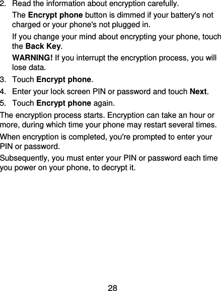  28 2.  Read the information about encryption carefully.   The Encrypt phone button is dimmed if your battery&apos;s not charged or your phone&apos;s not plugged in. If you change your mind about encrypting your phone, touch the Back Key. WARNING! If you interrupt the encryption process, you will lose data. 3. Touch Encrypt phone. 4.  Enter your lock screen PIN or password and touch Next. 5. Touch Encrypt phone again. The encryption process starts. Encryption can take an hour or more, during which time your phone may restart several times. When encryption is completed, you&apos;re prompted to enter your PIN or password. Subsequently, you must enter your PIN or password each time you power on your phone, to decrypt it. 