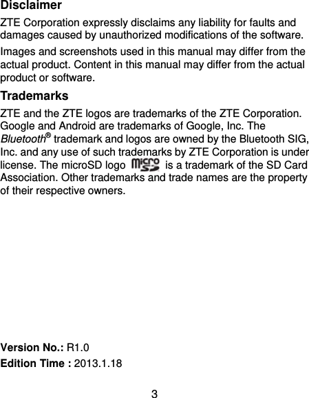  3 Disclaimer ZTE Corporation expressly disclaims any liability for faults and damages caused by unauthorized modifications of the software. Images and screenshots used in this manual may differ from the actual product. Content in this manual may differ from the actual product or software. Trademarks ZTE and the ZTE logos are trademarks of the ZTE Corporation. Google and Android are trademarks of Google, Inc. The Bluetooth® trademark and logos are owned by the Bluetooth SIG, Inc. and any use of such trademarks by ZTE Corporation is under license. The microSD logo    is a trademark of the SD Card Association. Other trademarks and trade names are the property of their respective owners.         Version No.: R1.0 Edition Time : 2013.1.18 
