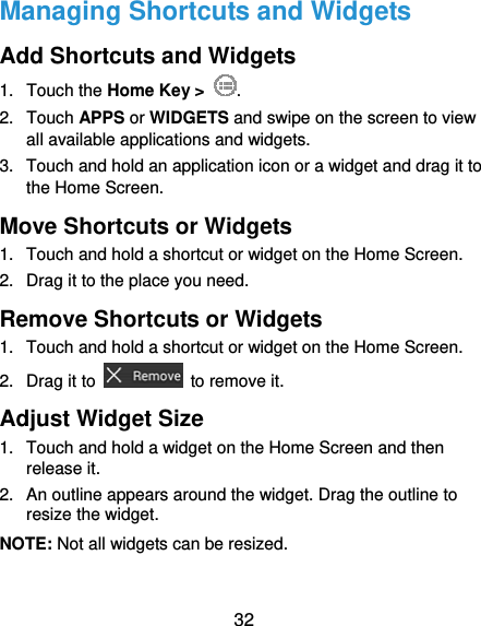  32 Managing Shortcuts and Widgets Add Shortcuts and Widgets 1. Touch the Home Key &gt;  . 2. Touch APPS or WIDGETS and swipe on the screen to view all available applications and widgets. 3.  Touch and hold an application icon or a widget and drag it to the Home Screen. Move Shortcuts or Widgets 1.  Touch and hold a shortcut or widget on the Home Screen. 2.  Drag it to the place you need. Remove Shortcuts or Widgets 1.  Touch and hold a shortcut or widget on the Home Screen. 2. Drag it to    to remove it. Adjust Widget Size 1.  Touch and hold a widget on the Home Screen and then release it. 2.  An outline appears around the widget. Drag the outline to resize the widget. NOTE: Not all widgets can be resized. 