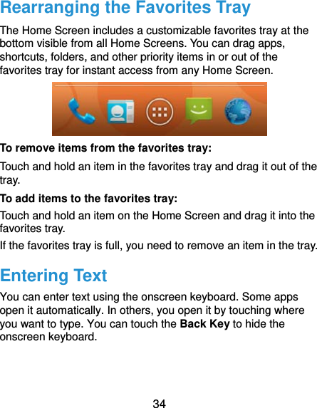  34 Rearranging the Favorites Tray The Home Screen includes a customizable favorites tray at the bottom visible from all Home Screens. You can drag apps, shortcuts, folders, and other priority items in or out of the favorites tray for instant access from any Home Screen.  To remove items from the favorites tray: Touch and hold an item in the favorites tray and drag it out of the tray. To add items to the favorites tray: Touch and hold an item on the Home Screen and drag it into the favorites tray.  If the favorites tray is full, you need to remove an item in the tray. Entering Text You can enter text using the onscreen keyboard. Some apps open it automatically. In others, you open it by touching where you want to type. You can touch the Back Key to hide the onscreen keyboard.  