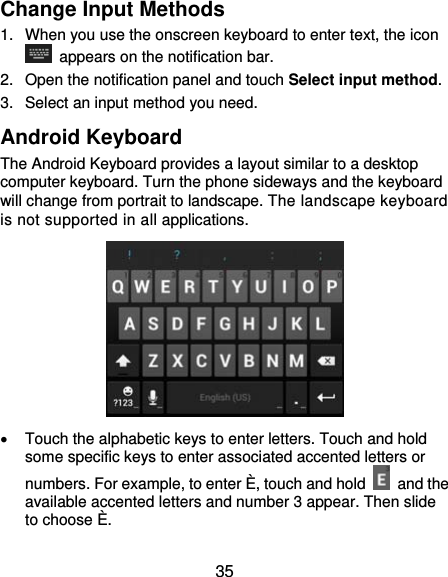  35 Change Input Methods 1.  When you use the onscreen keyboard to enter text, the icon   appears on the notification bar. 2.  Open the notification panel and touch Select input method. 3.  Select an input method you need. Android Keyboard The Android Keyboard provides a layout similar to a desktop computer keyboard. Turn the phone sideways and the keyboard will change from portrait to landscape. The landscape keyboard is not supported in all applications.    Touch the alphabetic keys to enter letters. Touch and hold some specific keys to enter associated accented letters or numbers. For example, to enter È, touch and hold   and the available accented letters and number 3 appear. Then slide to choose È. 
