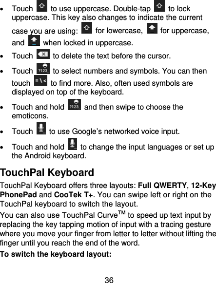  36  Touch    to use uppercase. Double-tap   to lock uppercase. This key also changes to indicate the current case you are using:   for lowercase,   for uppercase, and    when locked in uppercase.  Touch    to delete the text before the cursor.  Touch    to select numbers and symbols. You can then touch    to find more. Also, often used symbols are displayed on top of the keyboard.     Touch and hold    and then swipe to choose the emoticons.  Touch    to use Google’s networked voice input.   Touch and hold    to change the input languages or set up the Android keyboard. TouchPal Keyboard TouchPal Keyboard offers three layouts: Full QWERTY, 12-Key PhonePad and CooTek T+. You can swipe left or right on the TouchPal keyboard to switch the layout.   You can also use TouchPal CurveTM to speed up text input by replacing the key tapping motion of input with a tracing gesture where you move your finger from letter to letter without lifting the finger until you reach the end of the word. To switch the keyboard layout: 