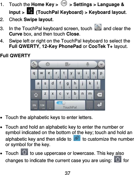  37 1. Touch the Home Key &gt;    &gt; Settings &gt; Language &amp; input &gt;   (TouchPal Keyboard) &gt; Keyboard layout. 2. Check Swipe layout. 3.  In the TouchPal keyboard screen, touch    and clear the Curve box, and then touch Close. 4.  Swipe left or right on the TouchPal keyboard to select the Full QWERTY, 12-Key PhonePad or CooTek T+ layout. Full QWERTY    Touch the alphabetic keys to enter letters.   Touch and hold an alphabetic key to enter the number or symbol indicated on the bottom of the key; touch and hold an alphabetic key and then slide to    to customize the number or symbol for the key.  Touch    to use uppercase or lowercase. This key also changes to indicate the current case you are using:   for 