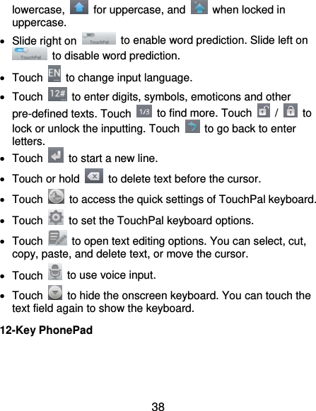 38 lowercase,   for uppercase, and    when locked in uppercase.   Slide right on    to enable word prediction. Slide left on   to disable word prediction.  Touch    to change input language.  Touch    to enter digits, symbols, emoticons and other pre-defined texts. Touch    to find more. Touch   /   to lock or unlock the inputting. Touch    to go back to enter letters.  Touch    to start a new line.   Touch or hold    to delete text before the cursor.  Touch    to access the quick settings of TouchPal keyboard.  Touch    to set the TouchPal keyboard options.  Touch    to open text editing options. You can select, cut, copy, paste, and delete text, or move the cursor.  Touch    to use voice input.  Touch    to hide the onscreen keyboard. You can touch the text field again to show the keyboard. 12-Key PhonePad 