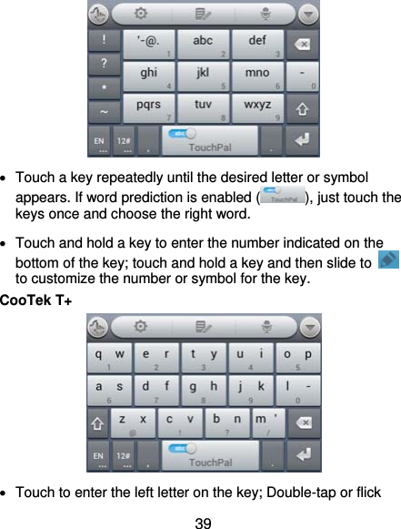  39    Touch a key repeatedly until the desired letter or symbol appears. If word prediction is enabled ( ), just touch the keys once and choose the right word.   Touch and hold a key to enter the number indicated on the bottom of the key; touch and hold a key and then slide to   to customize the number or symbol for the key. CooTek T+    Touch to enter the left letter on the key; Double-tap or flick 