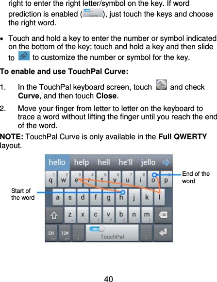  40 right to enter the right letter/symbol on the key. If word prediction is enabled ( ), just touch the keys and choose the right word.   Touch and hold a key to enter the number or symbol indicated on the bottom of the key; touch and hold a key and then slide to    to customize the number or symbol for the key. To enable and use TouchPal Curve: 1.  In the TouchPal keyboard screen, touch   and check Curve, and then touch Close. 2.  Move your finger from letter to letter on the keyboard to trace a word without lifting the finger until you reach the end of the word. NOTE: TouchPal Curve is only available in the Full QWERTY layout.    Start of the word End of the word 