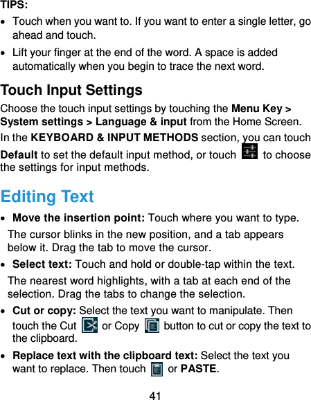  41 TIPS:   Touch when you want to. If you want to enter a single letter, go ahead and touch.   Lift your finger at the end of the word. A space is added automatically when you begin to trace the next word. Touch Input Settings Choose the touch input settings by touching the Menu Key &gt; System settings &gt; Language &amp; input from the Home Screen. In the KEYBOARD &amp; INPUT METHODS section, you can touch Default to set the default input method, or touch   to choose the settings for input methods. Editing Text  Move the insertion point: Touch where you want to type. The cursor blinks in the new position, and a tab appears below it. Drag the tab to move the cursor.  Select text: Touch and hold or double-tap within the text. The nearest word highlights, with a tab at each end of the selection. Drag the tabs to change the selection.  Cut or copy: Select the text you want to manipulate. Then touch the Cut   or Copy    button to cut or copy the text to the clipboard.  Replace text with the clipboard text: Select the text you want to replace. Then touch   or PASTE. 