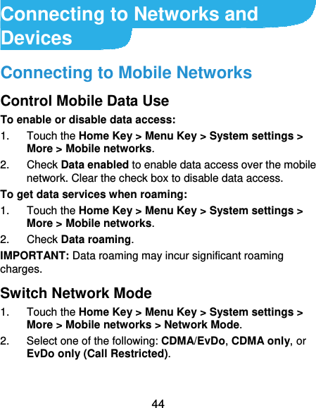  44 Connecting to Networks and Devices Connecting to Mobile Networks Control Mobile Data Use To enable or disable data access: 1. Touch the Home Key &gt; Menu Key &gt; System settings &gt; More &gt; Mobile networks.  2. Check Data enabled to enable data access over the mobile network. Clear the check box to disable data access. To get data services when roaming: 1. Touch the Home Key &gt; Menu Key &gt; System settings &gt; More &gt; Mobile networks.  2. Check Data roaming. IMPORTANT: Data roaming may incur significant roaming charges. Switch Network Mode 1. Touch the Home Key &gt; Menu Key &gt; System settings &gt; More &gt; Mobile networks &gt; Network Mode.  2.  Select one of the following: CDMA/EvDo, CDMA only, or EvDo only (Call Restricted). 