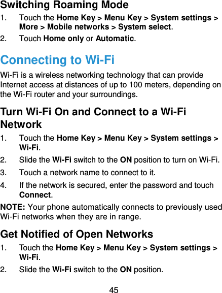  45 Switching Roaming Mode 1. Touch the Home Key &gt; Menu Key &gt; System settings &gt; More &gt; Mobile networks &gt; System select. 2. Touch Home only or Automatic. Connecting to Wi-Fi Wi-Fi is a wireless networking technology that can provide Internet access at distances of up to 100 meters, depending on the Wi-Fi router and your surroundings. Turn Wi-Fi On and Connect to a Wi-Fi Network 1. Touch the Home Key &gt; Menu Key &gt; System settings &gt; Wi-Fi. 2. Slide the Wi-Fi switch to the ON position to turn on Wi-Fi.   3.  Touch a network name to connect to it. 4.  If the network is secured, enter the password and touch Connect. NOTE: Your phone automatically connects to previously used Wi-Fi networks when they are in range. Get Notified of Open Networks 1. Touch the Home Key &gt; Menu Key &gt; System settings &gt; Wi-Fi. 2. Slide the Wi-Fi switch to the ON position. 