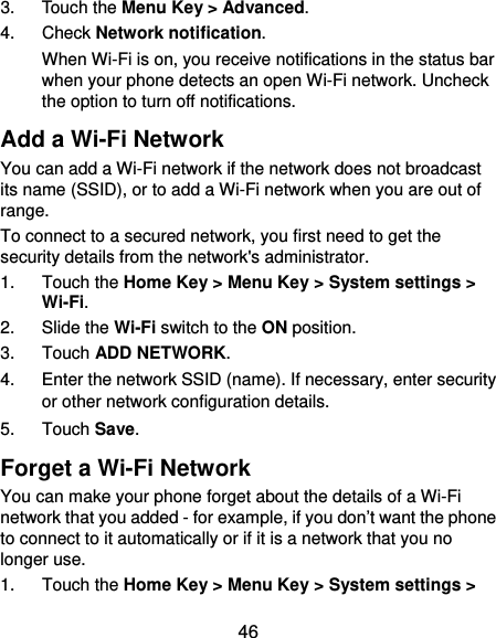  46 3. Touch the Menu Key &gt; Advanced. 4. Check Network notification. When Wi-Fi is on, you receive notifications in the status bar when your phone detects an open Wi-Fi network. Uncheck the option to turn off notifications. Add a Wi-Fi Network You can add a Wi-Fi network if the network does not broadcast its name (SSID), or to add a Wi-Fi network when you are out of range. To connect to a secured network, you first need to get the security details from the network&apos;s administrator. 1. Touch the Home Key &gt; Menu Key &gt; System settings &gt; Wi-Fi. 2. Slide the Wi-Fi switch to the ON position. 3. Touch ADD NETWORK. 4.  Enter the network SSID (name). If necessary, enter security or other network configuration details. 5. Touch Save. Forget a Wi-Fi Network You can make your phone forget about the details of a Wi-Fi network that you added - for example, if you don’t want the phone to connect to it automatically or if it is a network that you no longer use.   1. Touch the Home Key &gt; Menu Key &gt; System settings &gt; 