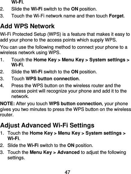  47 Wi-Fi. 2. Slide the Wi-Fi switch to the ON position. 3.  Touch the Wi-Fi network name and then touch Forget. Add WPS Network Wi-Fi Protected Setup (WPS) is a feature that makes it easy to add your phone to the access points which supply WPS. You can use the following method to connect your phone to a wireless network using WPS. 1. Touch the Home Key &gt; Menu Key &gt; System settings &gt; Wi-Fi. 2. Slide the Wi-Fi switch to the ON position. 3. Touch WPS button connection. 4.  Press the WPS button on the wireless router and the access point will recognize your phone and add it to the network. NOTE: After you touch WPS button connection, your phone gives you two minutes to press the WPS button on the wireless router. Adjust Advanced Wi-Fi Settings 1. Touch the Home Key &gt; Menu Key &gt; System settings &gt; Wi-Fi. 2. Slide the Wi-Fi switch to the ON position. 3. Touch the Menu Key &gt; Advanced to adjust the following settings. 