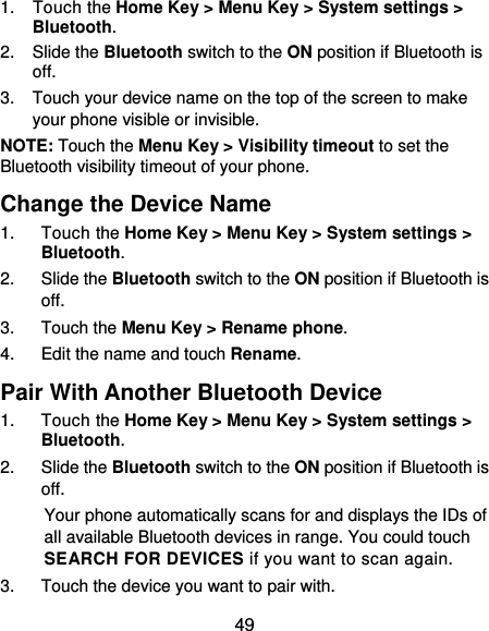  49 1. Touch the Home Key &gt; Menu Key &gt; System settings &gt; Bluetooth. 2. Slide the Bluetooth switch to the ON position if Bluetooth is off. 3.  Touch your device name on the top of the screen to make your phone visible or invisible. NOTE: Touch the Menu Key &gt; Visibility timeout to set the Bluetooth visibility timeout of your phone. Change the Device Name 1. Touch the Home Key &gt; Menu Key &gt; System settings &gt; Bluetooth. 2. Slide the Bluetooth switch to the ON position if Bluetooth is off. 3. Touch the Menu Key &gt; Rename phone. 4.  Edit the name and touch Rename. Pair With Another Bluetooth Device 1. Touch the Home Key &gt; Menu Key &gt; System settings &gt; Bluetooth. 2. Slide the Bluetooth switch to the ON position if Bluetooth is off. Your phone automatically scans for and displays the IDs of all available Bluetooth devices in range. You could touch SEARCH FOR DEVICES if you want to scan again. 3.  Touch the device you want to pair with. 