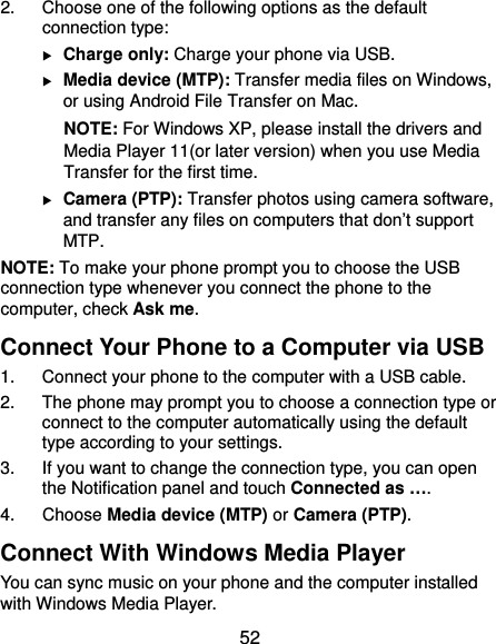  52 2.  Choose one of the following options as the default connection type:  Charge only: Charge your phone via USB.  Media device (MTP): Transfer media files on Windows, or using Android File Transfer on Mac. NOTE: For Windows XP, please install the drivers and Media Player 11(or later version) when you use Media Transfer for the first time.    Camera (PTP): Transfer photos using camera software, and transfer any files on computers that don’t support MTP. NOTE: To make your phone prompt you to choose the USB connection type whenever you connect the phone to the computer, check Ask me. Connect Your Phone to a Computer via USB 1.  Connect your phone to the computer with a USB cable. 2.  The phone may prompt you to choose a connection type or connect to the computer automatically using the default type according to your settings. 3.  If you want to change the connection type, you can open the Notification panel and touch Connected as …. 4. Choose Media device (MTP) or Camera (PTP). Connect With Windows Media Player You can sync music on your phone and the computer installed with Windows Media Player. 