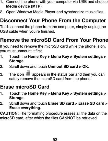  53 1.  Connect the phone with your computer via USB and choose Media device (MTP). 2.  Open Windows Media Player and synchronize music files. Disconnect Your Phone From the Computer To disconnect the phone from the computer, simply unplug the USB cable when you’re finished. Remove the microSD Card From Your Phone If you need to remove the microSD card while the phone is on, you must unmount it first. 1. Touch the Home Key &gt; Menu Key &gt; System settings &gt; Storage. 2.  Scroll down and touch Unmout SD card &gt; OK. 3. The icon   appears in the status bar and then you can safely remove the microSD card from the phone. Erase microSD Card 1. Touch the Home Key &gt; Menu Key &gt; System settings &gt; Storage. 2.  Scroll down and touch Erase SD card &gt; Erase SD card &gt; Erase everything. CAUTION: The formatting procedure erases all the data on the microSD card, after which the files CANNOT be retrieved. 