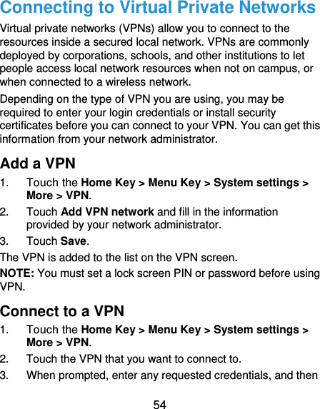  54 Connecting to Virtual Private Networks Virtual private networks (VPNs) allow you to connect to the resources inside a secured local network. VPNs are commonly deployed by corporations, schools, and other institutions to let people access local network resources when not on campus, or when connected to a wireless network. Depending on the type of VPN you are using, you may be required to enter your login credentials or install security certificates before you can connect to your VPN. You can get this information from your network administrator. Add a VPN 1. Touch the Home Key &gt; Menu Key &gt; System settings &gt; More &gt; VPN. 2. Touch Add VPN network and fill in the information provided by your network administrator. 3. Touch Save. The VPN is added to the list on the VPN screen. NOTE: You must set a lock screen PIN or password before using VPN.   Connect to a VPN 1. Touch the Home Key &gt; Menu Key &gt; System settings &gt; More &gt; VPN. 2.  Touch the VPN that you want to connect to. 3.  When prompted, enter any requested credentials, and then 
