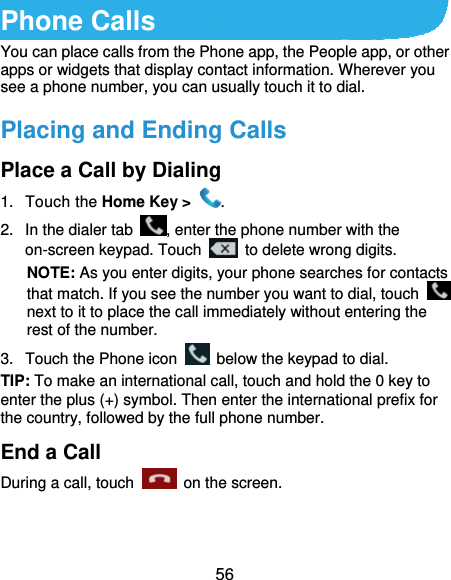 56 Phone Calls You can place calls from the Phone app, the People app, or other apps or widgets that display contact information. Wherever you see a phone number, you can usually touch it to dial. Placing and Ending Calls Place a Call by Dialing 1. Touch the Home Key &gt;  . 2.  In the dialer tab  , enter the phone number with the on-screen keypad. Touch    to delete wrong digits. NOTE: As you enter digits, your phone searches for contacts that match. If you see the number you want to dial, touch   next to it to place the call immediately without entering the rest of the number.   3.  Touch the Phone icon    below the keypad to dial. TIP: To make an international call, touch and hold the 0 key to enter the plus (+) symbol. Then enter the international prefix for the country, followed by the full phone number. End a Call During a call, touch   on the screen. 