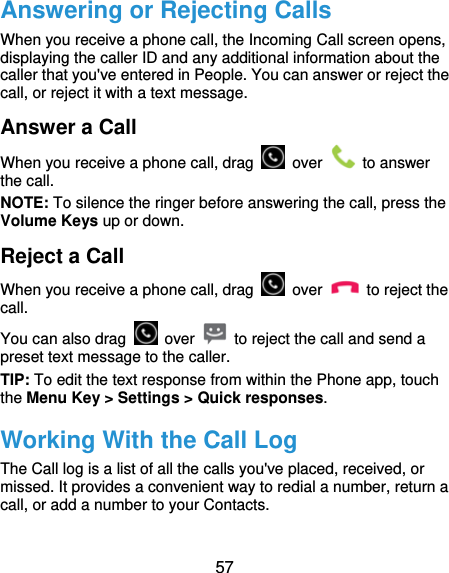  57 Answering or Rejecting Calls When you receive a phone call, the Incoming Call screen opens, displaying the caller ID and any additional information about the caller that you&apos;ve entered in People. You can answer or reject the call, or reject it with a text message. Answer a Call When you receive a phone call, drag   over   to answer the call. NOTE: To silence the ringer before answering the call, press the Volume Keys up or down. Reject a Call When you receive a phone call, drag   over   to reject the call. You can also drag   over    to reject the call and send a preset text message to the caller.   TIP: To edit the text response from within the Phone app, touch the Menu Key &gt; Settings &gt; Quick responses. Working With the Call Log The Call log is a list of all the calls you&apos;ve placed, received, or missed. It provides a convenient way to redial a number, return a call, or add a number to your Contacts.  