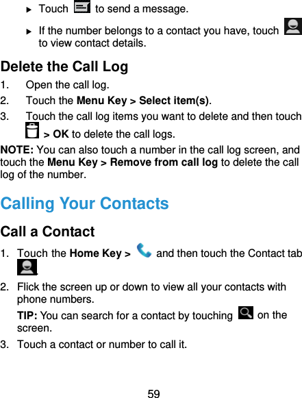  59  Touch    to send a message.  If the number belongs to a contact you have, touch   to view contact details. Delete the Call Log 1.  Open the call log. 2. Touch the Menu Key &gt; Select item(s). 3.  Touch the call log items you want to delete and then touch  &gt; OK to delete the call logs. NOTE: You can also touch a number in the call log screen, and touch the Menu Key &gt; Remove from call log to delete the call log of the number. Calling Your Contacts Call a Contact 1. Touch the Home Key &gt;    and then touch the Contact tab . 2.  Flick the screen up or down to view all your contacts with phone numbers. TIP: You can search for a contact by touching   on the screen. 3.  Touch a contact or number to call it. 