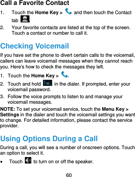  60 Call a Favorite Contact 1. Touch the Home Key &gt;    and then touch the Contact tab  . 2.  Your favorite contacts are listed at the top of the screen. Touch a contact or number to call it. Checking Voicemail If you have set the phone to divert certain calls to the voicemail, callers can leave voicemail messages when they cannot reach you. Here’s how to check the messages they left. 1. Touch the Home Key &gt;  . 2.  Touch and hold    in the dialer. If prompted, enter your voicemail password.   3.  Follow the voice prompts to listen to and manage your voicemail messages. NOTE: To set your voicemail service, touch the Menu Key &gt; Settings in the dialer and touch the voicemail settings you want to change. For detailed information, please contact the service provider. Using Options During a Call During a call, you will see a number of onscreen options. Touch an option to select it.  Touch    to turn on or off the speaker. 