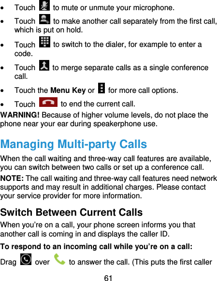  61  Touch    to mute or unmute your microphone.  Touch    to make another call separately from the first call, which is put on hold.  Touch    to switch to the dialer, for example to enter a code.  Touch    to merge separate calls as a single conference call.  Touch the Menu Key or    for more call options.  Touch    to end the current call. WARNING! Because of higher volume levels, do not place the phone near your ear during speakerphone use. Managing Multi-party Calls When the call waiting and three-way call features are available, you can switch between two calls or set up a conference call.   NOTE: The call waiting and three-way call features need network supports and may result in additional charges. Please contact your service provider for more information. Switch Between Current Calls When you’re on a call, your phone screen informs you that another call is coming in and displays the caller ID. To respond to an incoming call while you’re on a call: Drag   over    to answer the call. (This puts the first caller 