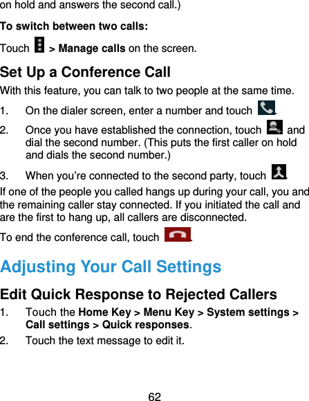  62 on hold and answers the second call.) To switch between two calls: Touch    &gt; Manage calls on the screen. Set Up a Conference Call With this feature, you can talk to two people at the same time.   1.  On the dialer screen, enter a number and touch  . 2.  Once you have established the connection, touch   and dial the second number. (This puts the first caller on hold and dials the second number.) 3.  When you’re connected to the second party, touch  . If one of the people you called hangs up during your call, you and the remaining caller stay connected. If you initiated the call and are the first to hang up, all callers are disconnected. To end the conference call, touch  .  Adjusting Your Call Settings Edit Quick Response to Rejected Callers 1. Touch the Home Key &gt; Menu Key &gt; System settings &gt; Call settings &gt; Quick responses. 2.  Touch the text message to edit it. 