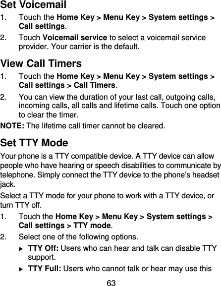  63 Set Voicemail 1. Touch the Home Key &gt; Menu Key &gt; System settings &gt; Call settings. 2. Touch Voicemail service to select a voicemail service provider. Your carrier is the default. View Call Timers 1. Touch the Home Key &gt; Menu Key &gt; System settings &gt; Call settings &gt; Call Timers. 2.  You can view the duration of your last call, outgoing calls, incoming calls, all calls and lifetime calls. Touch one option to clear the timer. NOTE: The lifetime call timer cannot be cleared. Set TTY Mode Your phone is a TTY compatible device. A TTY device can allow people who have hearing or speech disabilities to communicate by telephone. Simply connect the TTY device to the phone’s headset jack.  Select a TTY mode for your phone to work with a TTY device, or turn TTY off. 1. Touch the Home Key &gt; Menu Key &gt; System settings &gt; Call settings &gt; TTY mode. 2.  Select one of the following options.  TTY Off: Users who can hear and talk can disable TTY support.  TTY Full: Users who cannot talk or hear may use this 