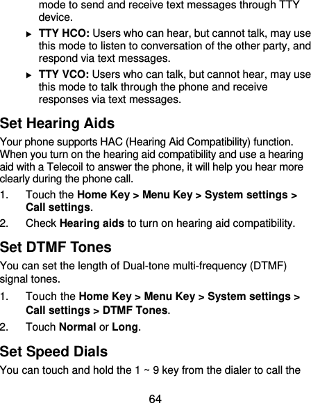  64 mode to send and receive text messages through TTY device.  TTY HCO: Users who can hear, but cannot talk, may use this mode to listen to conversation of the other party, and respond via text messages.  TTY VCO: Users who can talk, but cannot hear, may use this mode to talk through the phone and receive responses via text messages. Set Hearing Aids Your phone supports HAC (Hearing Aid Compatibility) function. When you turn on the hearing aid compatibility and use a hearing aid with a Telecoil to answer the phone, it will help you hear more clearly during the phone call. 1. Touch the Home Key &gt; Menu Key &gt; System settings &gt; Call settings. 2. Check Hearing aids to turn on hearing aid compatibility. Set DTMF Tones You can set the length of Dual-tone multi-frequency (DTMF) signal tones. 1. Touch the Home Key &gt; Menu Key &gt; System settings &gt; Call settings &gt; DTMF Tones. 2. Touch Normal or Long. Set Speed Dials You can touch and hold the 1 ~ 9 key from the dialer to call the 