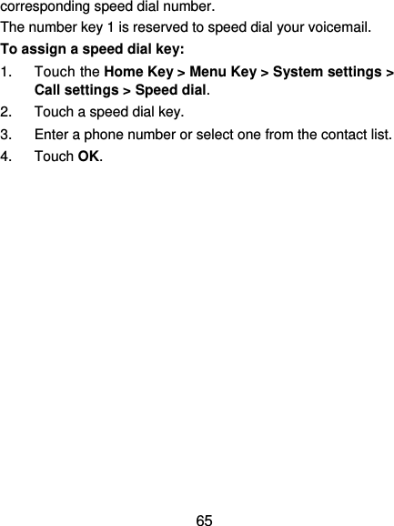  65 corresponding speed dial number. The number key 1 is reserved to speed dial your voicemail. To assign a speed dial key: 1. Touch the Home Key &gt; Menu Key &gt; System settings &gt; Call settings &gt; Speed dial. 2.  Touch a speed dial key. 3.  Enter a phone number or select one from the contact list. 4. Touch OK. 