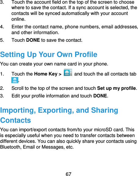  67 3.  Touch the account field on the top of the screen to choose where to save the contact. If a sync account is selected, the contacts will be synced automatically with your account online. 4.  Enter the contact name, phone numbers, email addresses, and other information. 5. Touch DONE to save the contact. Setting Up Your Own Profile You can create your own name card in your phone. 1. Touch the Home Key &gt;   and touch the all contacts tab . 2.  Scroll to the top of the screen and touch Set up my profile. 3.  Edit your profile information and touch DONE. Importing, Exporting, and Sharing Contacts You can import/export contacts from/to your microSD card. This is especially useful when you need to transfer contacts between different devices. You can also quickly share your contacts using Bluetooth, Email or Messages, etc. 