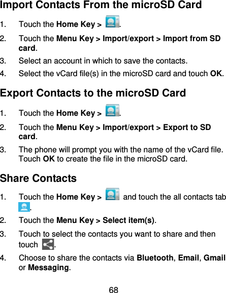  68 Import Contacts From the microSD Card 1. Touch the Home Key &gt;  . 2. Touch the Menu Key &gt; Import/export &gt; Import from SD card. 3.  Select an account in which to save the contacts. 4.  Select the vCard file(s) in the microSD card and touch OK. Export Contacts to the microSD Card 1. Touch the Home Key &gt;  . 2. Touch the Menu Key &gt; Import/export &gt; Export to SD card. 3.  The phone will prompt you with the name of the vCard file. Touch OK to create the file in the microSD card. Share Contacts 1. Touch the Home Key &gt;   and touch the all contacts tab . 2. Touch the Menu Key &gt; Select item(s). 3.  Touch to select the contacts you want to share and then touch  . 4.  Choose to share the contacts via Bluetooth, Email, Gmail or Messaging. 