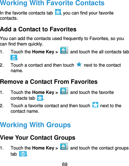  69 Working With Favorite Contacts In the favorite contacts tab  , you can find your favorite contacts. Add a Contact to Favorites You can add the contacts used frequently to Favorites, so you can find them quickly. 1. Touch the Home Key &gt;   and touch the all contacts tab . 2.  Touch a contact and then touch    next to the contact name. Remove a Contact From Favorites 1. Touch the Home Key &gt;   and touch the favorite contacts tab  . 2.  Touch a favorite contact and then touch    next to the contact name. Working With Groups View Your Contact Groups 1. Touch the Home Key &gt;   and touch the contact groups tab  . 