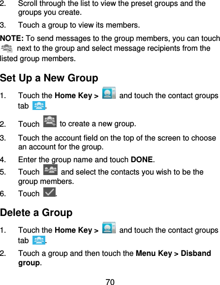  70 2.  Scroll through the list to view the preset groups and the groups you create. 3.  Touch a group to view its members. NOTE: To send messages to the group members, you can touch   next to the group and select message recipients from the listed group members. Set Up a New Group 1. Touch the Home Key &gt;   and touch the contact groups tab  . 2. Touch    to create a new group. 3.  Touch the account field on the top of the screen to choose an account for the group. 4.  Enter the group name and touch DONE. 5. Touch    and select the contacts you wish to be the group members. 6. Touch  . Delete a Group 1. Touch the Home Key &gt;   and touch the contact groups tab  . 2.  Touch a group and then touch the Menu Key &gt; Disband group. 