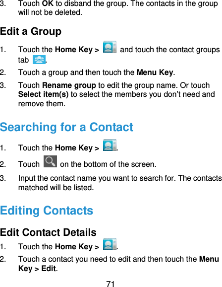  71 3. Touch OK to disband the group. The contacts in the group will not be deleted. Edit a Group 1. Touch the Home Key &gt;   and touch the contact groups tab  . 2.  Touch a group and then touch the Menu Key. 3. Touch Rename group to edit the group name. Or touch Select item(s) to select the members you don’t need and remove them. Searching for a Contact 1. Touch the Home Key &gt;  . 2. Touch    on the bottom of the screen. 3.  Input the contact name you want to search for. The contacts matched will be listed. Editing Contacts Edit Contact Details 1. Touch the Home Key &gt;  . 2.  Touch a contact you need to edit and then touch the Menu Key &gt; Edit. 
